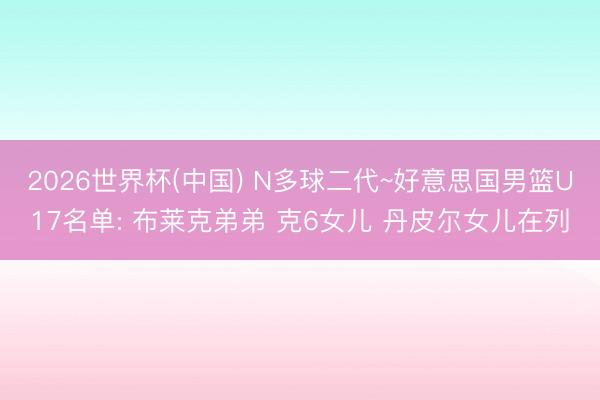 2026世界杯(中国) N多球二代~好意思国男篮U17名单: 布莱克弟弟 克6女儿 丹皮尔女儿在列