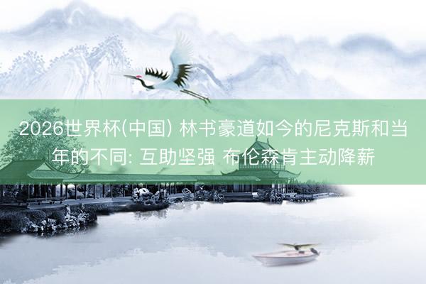 2026世界杯(中国) 林书豪道如今的尼克斯和当年的不同: 互助坚强 布伦森肯主动降薪