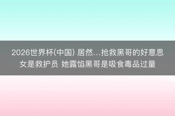 2026世界杯(中国) 居然…抢救黑哥的好意思女是救护员 她露馅黑哥是吸食毒品过量