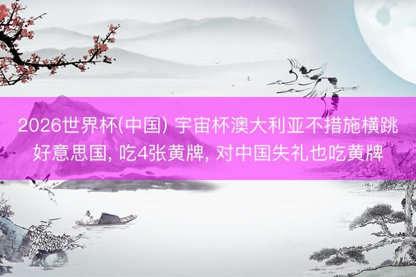 2026世界杯(中国) 宇宙杯澳大利亚不措施横跳好意思国, 吃4张黄牌, 对中国失礼也吃黄牌